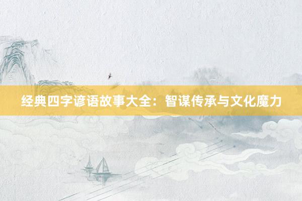 经典四字谚语故事大全：智谋传承与文化魔力